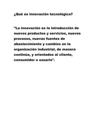 ¿Qué es innovación tecnológica?
"La innovación es la introducción de
nuevos productos y servicios, nuevos
procesos, nuevas fuentes de
abastecimiento y cambios en la
organización industrial, de manera
continúa, y orientados al cliente,
consumidor o usuario".
 