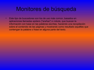 Monitores de búsqueda  Este tipo de buscadores son los de uso más común, basados en aplicaciones llamadas spiders ("arañas") o robots, que buscan la información con base en las palabras escritas, haciendo una recopilación sobre el contenido de las páginas y mostrando como resultado aquéllas que contengan la palabra o frase en alguna parte del texto.  