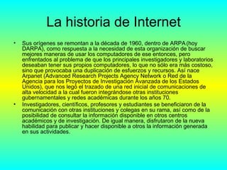 La historia de Internet Sus orígenes se remontan a la década de 1960, dentro de ARPA   (hoy DARPA), como respuesta a la necesidad de esta organización de buscar mejores maneras de usar los computadores de ese entonces, pero enfrentados al problema de que los principales investigadores y laboratorios deseaban tener sus propios computadores, lo que no sólo era más costoso, sino que provocaba una duplicación de esfuerzos y recursos. Así nace Arpanet (Advanced Research Projects Agency Network o Red de la Agencia para los Proyectos de Investigación Avanzada de los Estados Unidos), que nos legó el trazado de una red inicial de comunicaciones de alta velocidad a la cual fueron integrándose otras instituciones gubernamentales y redes académicas durante los años 70. Investigadores, científicos, profesores y estudiantes se beneficiaron de la comunicación con otras instituciones y colegas en su rama, así como de la posibilidad de consultar la información disponible en otros centros académicos y de investigación. De igual manera, disfrutaron de la nueva habilidad para publicar y hacer disponible a otros la información generada en sus actividades. 