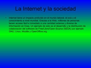La Internet y la sociedad Internet tiene un impacto profundo en el mundo laboral, el ocio y el conocimiento a nivel mundial. Gracias a la Web, millones de personas tienen acceso fácil e inmediato a una cantidad extensa y diversa de información en línea. Un ejemplo de esto es el desarrollo y la distribución de colaboración del software de Free/Libre/Open-Source (SEDA) por ejemplo GNU, Linux, Mozilla y OpenOffice.org.  