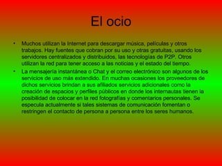 El ocio Muchos utilizan la Internet para descargar música, películas y otros trabajos. Hay fuentes que cobran por su uso y otras gratuitas, usando los servidores centralizados y distribuidos, las tecnologías de P2P. Otros utilizan la red para tener acceso a las noticias y el estado del tiempo. La mensajería instantánea o Chat y el correo electrónico son algunos de los servicios de uso más extendido. En muchas ocasiones los proveedores de dichos servicios brindan a sus afiliados servicios adicionales como la creación de espacios y perfiles públicos en donde los internautas tienen la posibilidad de colocar en la red fotografías y comentarios personales. Se especula actualmente si tales sistemas de comunicación fomentan o restringen el contacto de persona a persona entre los seres humanos. 