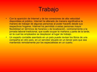 Trabajo Con la aparición de Internet y de las conexiones de alta velocidad disponibles al público, Internet ha alterado de manera significativa la manera de trabajar de algunas personas al poder hacerlo desde sus respectivos hogares. Internet ha permitido a estas personas mayor flexibilidad en términos de horarios y de localización, contrariamente a la jornada laboral tradicional, que suele ocupar la mañana y parte de la tarde, en la cual los empleados se desplazan al lugar de trabajo. Un experto contable asentado en un país puede revisar los libros de una compañía en otro país, en un servidor situado en un tercer país que sea mantenido remotamente por los especialistas en un cuarto. 