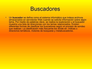 Buscadores  Un  buscador  se define como el sistema informático que indexa archivos almacenados en servidores Web cuando se solicita información sobre algún tema. Por medio de palabras clave, se realiza la exploración y el buscador muestra una lista de direcciones con los temas relacionados. Existen diferentes formas de clasificar los buscadores según el proceso de sondeo que realizan. La clasificación más frecuente los divide en: índices o directorios temáticos, motores de búsqueda y metabuscadores.  