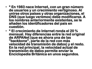 * En 1983 nace Internet, con un gran número de usuarios y un crecimiento vertiginoso. Al unirse otros países y otras organizaciones, el DNS (que luego veremos) debe modificarse. A los nombres anteriormente existentes, se le añaden los identificadores del país en cuestión.* El crecimiento de Internet ronda el 20 % mensual. Hay diferencias entre la red original de ARPANet (que es ahora una de las "backbone", parte de la red con más velocidad de transmisión de datos) y el resto. En la red principal, la velocidad actual de transmisión de datos permite enviar la Enciclopedia Británica en unos segundos.