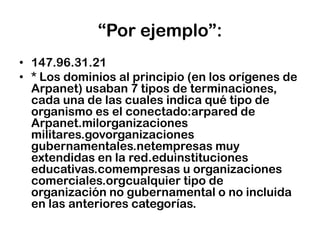 “Por ejemplo”:147.96.31.21* Los dominios al principio (en los orígenes de Arpanet) usaban 7 tipos de terminaciones, cada una de las cuales indica qué tipo de organismo es el conectado:arpared de Arpanet.milorganizacionesmilitares.govorganizacionesgubernamentales.netempresas muy extendidas en la red.eduinstitucioneseducativas.comempresas u organizaciones comerciales.orgcualquier tipo de organización no gubernamental o no incluida en las anteriores categorías.