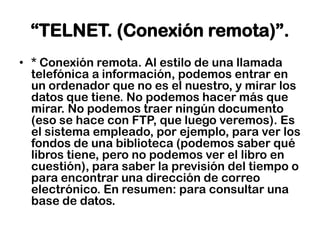 “TELNET. (Conexión remota)”.* Conexión remota. Al estilo de una llamada telefónica a información, podemos entrar en un ordenador que no es el nuestro, y mirar los datos que tiene. No podemos hacer más que mirar. No podemos traer ningún documento (eso se hace con FTP, que luego veremos). Es el sistema empleado, por ejemplo, para ver los fondos de una biblioteca (podemos saber qué libros tiene, pero no podemos ver el libro en cuestión), para saber la previsión del tiempo o para encontrar una dirección de correo electrónico. En resumen: para consultar una base de datos.