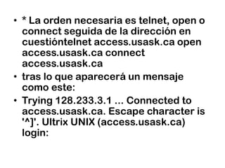 * La orden necesaria es telnet, open o connect seguida de la dirección en cuestióntelnet access.usask.ca open access.usask.ca connectaccess.usask.catras lo que aparecerá un mensaje como este:Trying 128.233.3.1 ... Connectedto access.usask.ca. Escape characteris '^]'. Ultrix UNIX (access.usask.ca) login: