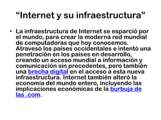 “Internet y su infraestructura”La infraestructura de Internet se esparció por el mundo, para crear la moderna red mundial de computadoras que hoy conocemos. Atravesó los países occidentales e intentó una penetración en los países en desarrollo, creando un acceso mundial a información y comunicación sin precedentes, pero también una brecha digital en el acceso a esta nueva infraestructura. Internet también alteró la economía del mundo entero, incluyendo las implicaciones económicas de la burbuja de las .com.