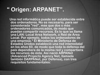  “ Origen: ARPANET”.    Una red informática puede ser establecida entre dos ordenadores. No es necesario, para ser considerada "red", mas que dos o más ordenadores comunicados, de modo que puedan compartir recursos. Es lo que se llama una LAN: Local Area Network, o Red de Área Local. Por ejemplo, todos los ordenadores de una empresa.* El Ministerio de Defensa de Estados Unidos estableció una red interestatal en los años 60, de modo que toda la defensa del país dependiera de la misma red y compartiera los recursos de ésta. Así nació ARPANet (AdvancedProjectsAgency Net, llamada también DARPANet, por Defensa), con tres requisitos fundamentales: