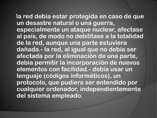 la red debía estar protegida en caso de que un desastre natural o una guerra, especialmente un ataque nuclear, afectase al país, de modo no debilitase a la totalidad de la red, aunque una parte estuviera dañada.- la red, al igual que no debía ser afectada por la eliminación de una parte, debía permitir la incorporación de nuevos elementos con facilidad.- debía usar un lenguaje (códigos informáticos), un protocolo, que pudiera ser entendido por cualquier ordenador, independientemente del sistema empleado.