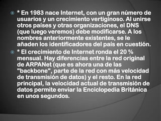 * En 1983 nace Internet, con un gran número de usuarios y un crecimiento vertiginoso. Al unirse otros países y otras organizaciones, el DNS (que luego veremos) debe modificarse. A los nombres anteriormente existentes, se le añaden los identificadores del país en cuestión.* El crecimiento de Internet ronda el 20 % mensual. Hay diferencias entre la red original de ARPANet (que es ahora una de las "backbone", parte de la red con más velocidad de transmisión de datos) y el resto. En la red principal, la velocidad actual de transmisión de datos permite enviar la Enciclopedia Británica en unos segundos.
