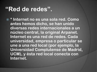 “Red de redes”.* Internet no es una sola red. Como antes hemos dicho, se han unido diversas redes internacionales a un núcleo central, la original Arpanet. Internet es una red de redes. Cada universidad, empresa o particular se une a una red local (por ejemplo, la Universidad Complutense de Madrid, UCM), y ésta red local conecta con Internet.