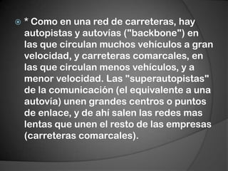* Como en una red de carreteras, hay autopistas y autovías ("backbone") en las que circulan muchos vehículos a gran velocidad, y carreteras comarcales, en las que circulan menos vehículos, y a menor velocidad. Las "superautopistas" de la comunicación (el equivalente a una autovía) unen grandes centros o puntos de enlace, y de ahí salen las redes mas lentas que unen el resto de las empresas (carreteras comarcales).