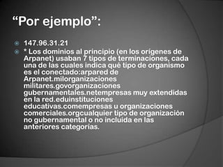 “Por ejemplo”:147.96.31.21* Los dominios al principio (en los orígenes de Arpanet) usaban 7 tipos de terminaciones, cada una de las cuales indica qué tipo de organismo es el conectado:arpared de Arpanet.milorganizacionesmilitares.govorganizacionesgubernamentales.netempresas muy extendidas en la red.eduinstitucioneseducativas.comempresas u organizaciones comerciales.orgcualquier tipo de organización no gubernamental o no incluida en las anteriores categorías.
