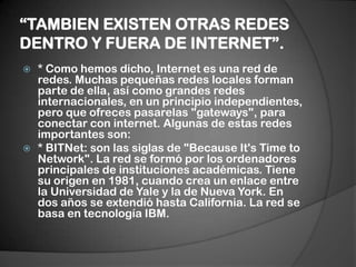 “TAMBIEN EXISTEN OTRAS REDES DENTRO Y FUERA DE INTERNET”.* Como hemos dicho, Internet es una red de redes. Muchas pequeñas redes locales forman parte de ella, así como grandes redes internacionales, en un principio independientes, pero que ofreces pasarelas "gateways", para conectar con internet. Algunas de estas redes importantes son:* BITNet: son las siglas de "BecauseIt's Time to Network". La red se formó por los ordenadores principales de instituciones académicas. Tiene su origen en 1981, cuando crea un enlace entre la Universidad de Yale y la de Nueva York. En dos años se extendió hasta California. La red se basa en tecnología IBM.