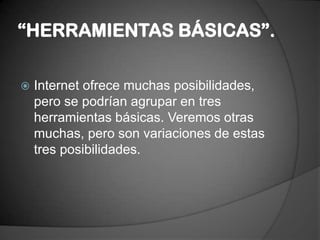 “HERRAMIENTAS BÁSICAS”.Internet ofrece muchas posibilidades, pero se podrían agrupar en tres herramientas básicas. Veremos otras muchas, pero son variaciones de estas tres posibilidades.