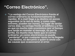 “Correo Electrónico”.* La ventaja del Correo Electrónico frente al correo ordinario es fundamentalmente la rapidez. El e-mail llega a su destino en pocos segundos (si la red es lenta, y como caso extremo, pueden ser horas), en lugar de tardar varios días. La ventaja frente al teléfono y el fax es que es mucho más económico (por el tiempo que tarda en mandar el mensaje, no por la tarifa). Es mucho mas fiable que el correo ordinario: un coreo electrónico no puede "perderse": si por cualquier razón no ha llegado a su destino, se devuelve a quien lo envió con las causas que ocasionaron el error.