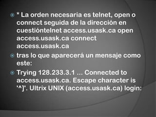 * La orden necesaria es telnet, open o connect seguida de la dirección en cuestióntelnet access.usask.ca open access.usask.ca connect access.usask.catras lo que aparecerá un mensaje como este:Trying 128.233.3.1 ... Connectedto access.usask.ca. Escape characteris '^]'. Ultrix UNIX (access.usask.ca) login:
