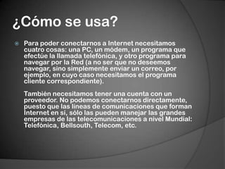 ¿Cómo se usa?Para poder conectarnos a Internet necesitamos cuatro cosas: una PC, un módem, un programa que efectúe la llamada telefónica, y otro programa para navegar por la Red (a no ser que no deseemos navegar, sino simplemente enviar un correo, por ejemplo, en cuyo caso necesitamos el programa cliente correspondiente).También necesitamos tener una cuenta con un proveedor. No podemos conectarnos directamente, puesto que las líneas de comunicaciones que forman Internet en sí, sólo las pueden manejar las grandes empresas de las telecomunicaciones a nivel Mundial: Telefónica, Bellsouth, Telecom, etc.