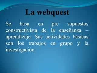 Se     basa    en   pre    supuestos
constructivista de la enseñanza –
aprendizaje. Sus actividades básicas
son los trabajos en grupo y la
investigación.
 