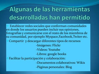  Establecer redes sociales que conforman comunidades
en donde los usuarios pueden incluir sus opiniones,
fotografías y comunicarse con el resto de los miembros de
su comunidad, por ejemplo Myspace,Facebook,Twiter etc.
Compartir y descargar diferentes tipos de recursos
                      -Imágenes: Flickr
                      -Videos: Youtube
                      -Libros: google books
Facilitar la participación y colaboración:
                      -Documentos colaborativos: Wikis
                      -Páginas personales: Blog
 