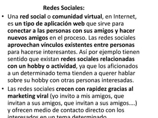 Redes Sociales:
• Una red social o comunidad virtual, en Internet,
  es un tipo de aplicación web que sirve para
  conectar a las personas con sus amigos y hacer
  nuevos amigos en el proceso. Las redes sociales
  aprovechan vínculos existentes entre personas
  para hacerse interesantes. Así por ejemplo tienen
  sentido que existan redes sociales relacionadas
  con un hobby o actividad, ya que los aficionados
  a un determinado tema tienden a querer hablar
  sobre su hobby con otras personas interesadas.
• Las redes sociales crecen con rapidez gracias al
  marketing viral (yo invito a mis amigos, que
  invitan a sus amigos, que invitan a sus amigos….)
  y ofrecen medio de contacto directo con los
 