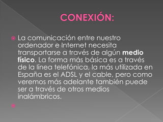    La comunicación entre nuestro
    ordenador e Internet necesita
    transportarse a través de algún medio
    físico. La forma más básica es a través
    de la línea telefónica, la más utilizada en
    España es el ADSL y el cable, pero como
    veremos más adelante también puede
    ser a través de otros medios
    inalámbricos.

 