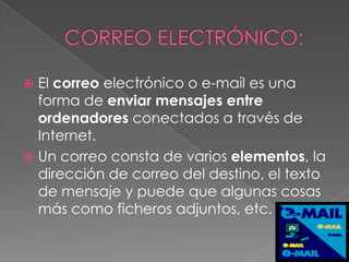  El correo electrónico o e-mail es una
  forma de enviar mensajes entre
  ordenadores conectados a través de
  Internet.
 Un correo consta de varios elementos, la
  dirección de correo del destino, el texto
  de mensaje y puede que algunas cosas
  más como ficheros adjuntos, etc.
 