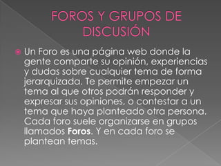   Un Foro es una página web donde la
    gente comparte su opinión, experiencias
    y dudas sobre cualquier tema de forma
    jerarquizada. Te permite empezar un
    tema al que otros podrán responder y
    expresar sus opiniones, o contestar a un
    tema que haya planteado otra persona.
    Cada foro suele organizarse en grupos
    llamados Foros. Y en cada foro se
    plantean temas.
 