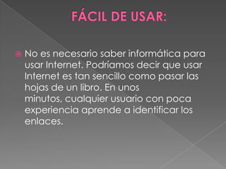    No es necesario saber informática para
    usar Internet. Podríamos decir que usar
    Internet es tan sencillo como pasar las
    hojas de un libro. En unos
    minutos, cualquier usuario con poca
    experiencia aprende a identificar los
    enlaces.
 
