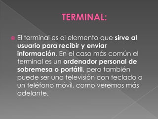    El terminal es el elemento que sirve al
    usuario para recibir y enviar
    información. En el caso más común el
    terminal es un ordenador personal de
    sobremesa o portátil, pero también
    puede ser una televisión con teclado o
    un teléfono móvil, como veremos más
    adelante.
 
