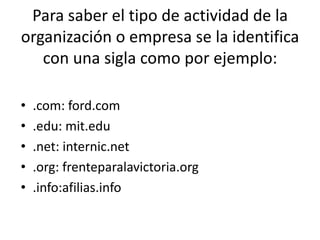 Para saber el tipo de actividad de la
organización o empresa se la identifica
con una sigla como por ejemplo:
• .com: ford.com
• .edu: mit.edu
• .net: internic.net
• .org: frenteparalavictoria.org
• .info:afilias.info
 