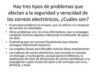 Hay tres tipos de problemas que
afectan a la seguridad y veracidad de
los correos electrónicos, ¿Cuáles son?
• El principal problema es el spam, que se refiere a la recepción
de correos no solicitados.
• Otros problemas son, los virus informáticos, que se propagan
mediante ficheros adjuntos infectando el ordenador de quien
los abre.
• El phishing que son correos fraudulentos que intenta
conseguir información bancaria.
• Los engaños (hoax) que difunden noticias falsas masivamente.
• Las cadenas de correo electrónico, que consiste en reenviar
un mensaje a mucha gente, aunque parece inofensivo, la
publicación de listas de direcciones de correo contribuyen a la
propagación a gran escala del spam y de mensajes con virus,
phishing y hoax
 
