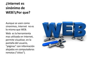 ¿Internet es
sinónimo de
WEB?¿Por que?
Aunque se usen como
sinonimos, Internet no es
lo mismo que WEB.
Web es la herramienta
mas utilizada en Internet,
permite visualizar, en la
pantalla del usuario,
“páginas” con información
alojadas en computadoras
remotas (“sitios”).
 
