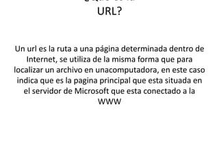 ¿Qué es la
URL?
Un url es la ruta a una página determinada dentro de
Internet, se utiliza de la misma forma que para
localizar un archivo en unacomputadora, en este caso
indica que es la pagina principal que esta situada en
el servidor de Microsoft que esta conectado a la
WWW
 