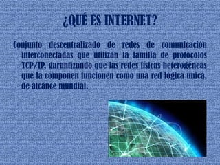 ¿QUÉ ES INTERNET?
Conjunto descentralizado de redes de comunicación
interconectadas que utilizan la familia de protocolos
TCP/IP, garantizando que las redes físicas heterogéneas
que la componen funcionen como una red lógica única,
de alcance mundial.
 