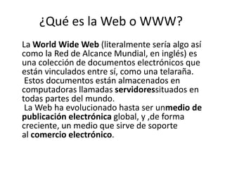 ¿Qué es la Web o WWW?
La World Wide Web (literalmente sería algo así
como la Red de Alcance Mundial, en inglés) es
una colección de documentos electrónicos que
están vinculados entre sí, como una telaraña.
Estos documentos están almacenados en
computadoras llamadas servidoressituados en
todas partes del mundo.
La Web ha evolucionado hasta ser unmedio de
publicación electrónica global, y ,de forma
creciente, un medio que sirve de soporte
al comercio electrónico.
 