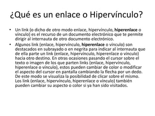 ¿Qué es un enlace o Hipervínculo?
• Un link (o dicho de otro modo enlace, hipervínculo, hiperenlace o
vínculo) es el recurso de un documento electrónico que te permite
dirigir al internauta de otro documento electrónico.
• Algunos link (enlace, hipervínculo, hiperenlace o vínculo) son
destacados en subrayado o en negrita para indicar al internauta que
de ella parte un link (enlace, hipervínculo, hiperenlace o vínculo)
hacia otro destino. En otras ocasiones pasando el cursor sobre el
texto o imagen de los que parten links (enlace, hipervínculo,
hiperenlace o vínculo), estos pueden cambiar de color o modificar
el aspecto del cursor en pantalla cambiando la flecha por un dedo.
De este modo se visualiza la posibilidad de clicar sobre el mismo.
Los link (enlace, hipervínculo, hiperenlace o vínculo) también
pueden cambiar su aspecto o color si ya han sido visitados.
 