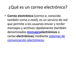 ¿Qué es un correo electrónico?
• Correo electrónico (correo-e, conocido
también como e-mail), es un servicio de red
que permite a los usuarios enviar y recibir
mensajes y archivos rápidamente (también
denominados mensajeselectrónicos o
cartas electrónicas) mediante sistemas de
comunicación electrónicos.
 