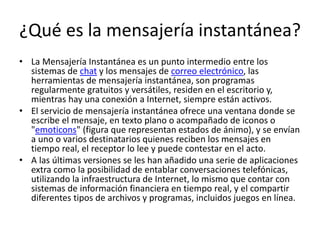 ¿Qué es la mensajería instantánea?
• La Mensajería Instantánea es un punto intermedio entre los
sistemas de chat y los mensajes de correo electrónico, las
herramientas de mensajería instantánea, son programas
regularmente gratuitos y versátiles, residen en el escritorio y,
mientras hay una conexión a Internet, siempre están activos.
• El servicio de mensajería instantánea ofrece una ventana donde se
escribe el mensaje, en texto plano o acompañado de iconos o
"emoticons" (figura que representan estados de ánimo), y se envían
a uno o varios destinatarios quienes reciben los mensajes en
tiempo real, el receptor lo lee y puede contestar en el acto.
• A las últimas versiones se les han añadido una serie de aplicaciones
extra como la posibilidad de entablar conversaciones telefónicas,
utilizando la infraestructura de Internet, lo mismo que contar con
sistemas de información financiera en tiempo real, y el compartir
diferentes tipos de archivos y programas, incluidos juegos en línea.
 