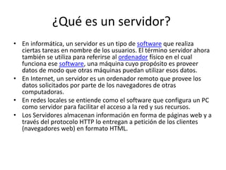 ¿Qué es un servidor?
• En informática, un servidor es un tipo de software que realiza
ciertas tareas en nombre de los usuarios. El término servidor ahora
también se utiliza para referirse al ordenador físico en el cual
funciona ese software, una máquina cuyo propósito es proveer
datos de modo que otras máquinas puedan utilizar esos datos.
• En Internet, un servidor es un ordenador remoto que provee los
datos solicitados por parte de los navegadores de otras
computadoras.
• En redes locales se entiende como el software que configura un PC
como servidor para facilitar el acceso a la red y sus recursos.
• Los Servidores almacenan información en forma de páginas web y a
través del protocolo HTTP lo entregan a petición de los clientes
(navegadores web) en formato HTML.
 