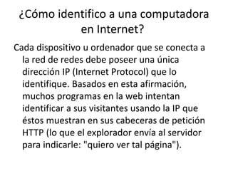 ¿Cómo identifico a una computadora
en Internet?
Cada dispositivo u ordenador que se conecta a
la red de redes debe poseer una única
dirección IP (Internet Protocol) que lo
identifique. Basados en esta afirmación,
muchos programas en la web intentan
identificar a sus visitantes usando la IP que
éstos muestran en sus cabeceras de petición
HTTP (lo que el explorador envía al servidor
para indicarle: "quiero ver tal página").
 