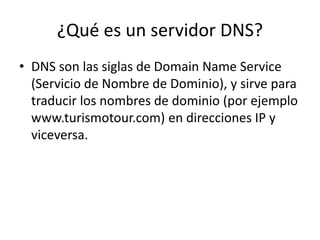 ¿Qué es un servidor DNS?
• DNS son las siglas de Domain Name Service
(Servicio de Nombre de Dominio), y sirve para
traducir los nombres de dominio (por ejemplo
www.turismotour.com) en direcciones IP y
viceversa.
 