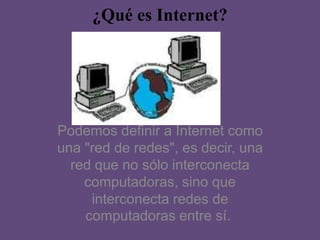 ¿Qué es Internet?
Podemos definir a Internet como
una "red de redes", es decir, una
red que no sólo interconecta
computadoras, sino que
interconecta redes de
computadoras entre sí.
 