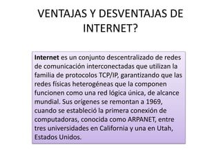 VENTAJAS Y DESVENTAJAS DE
INTERNET?
Internet es un conjunto descentralizado de redes
de comunicación interconectadas que utilizan la
familia de protocolos TCP/IP, garantizando que las
redes físicas heterogéneas que la componen
funcionen como una red lógica única, de alcance
mundial. Sus orígenes se remontan a 1969,
cuando se estableció la primera conexión de
computadoras, conocida como ARPANET, entre
tres universidades en California y una en Utah,
Estados Unidos.
 