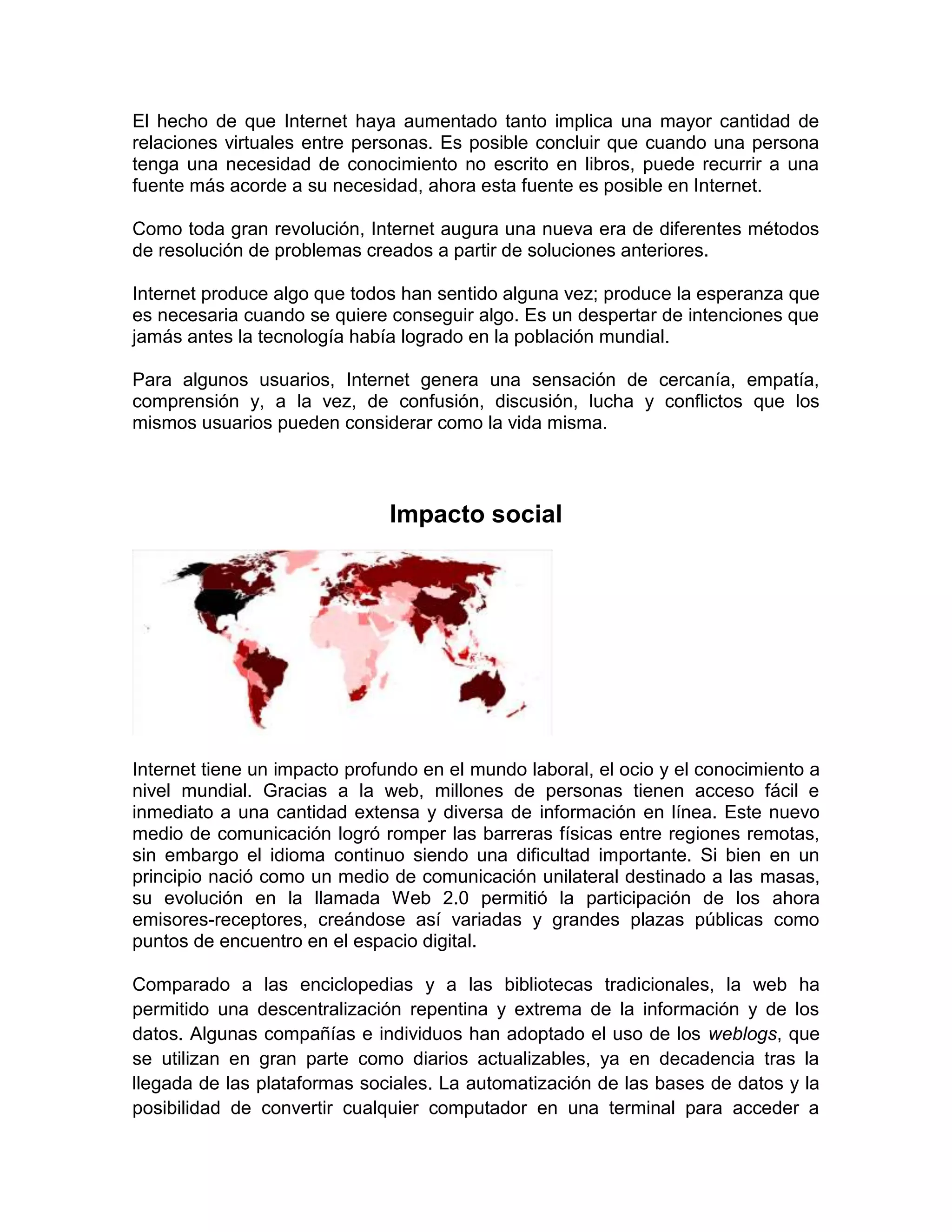 El hecho de que Internet haya aumentado tanto implica una mayor cantidad de
relaciones virtuales entre personas. Es posible concluir que cuando una persona
tenga una necesidad de conocimiento no escrito en libros, puede recurrir a una
fuente más acorde a su necesidad, ahora esta fuente es posible en Internet.
Como toda gran revolución, Internet augura una nueva era de diferentes métodos
de resolución de problemas creados a partir de soluciones anteriores.
Internet produce algo que todos han sentido alguna vez; produce la esperanza que
es necesaria cuando se quiere conseguir algo. Es un despertar de intenciones que
jamás antes la tecnología había logrado en la población mundial.
Para algunos usuarios, Internet genera una sensación de cercanía, empatía,
comprensión y, a la vez, de confusión, discusión, lucha y conflictos que los
mismos usuarios pueden considerar como la vida misma.
Impacto social
Internet tiene un impacto profundo en el mundo laboral, el ocio y el conocimiento a
nivel mundial. Gracias a la web, millones de personas tienen acceso fácil e
inmediato a una cantidad extensa y diversa de información en línea. Este nuevo
medio de comunicación logró romper las barreras físicas entre regiones remotas,
sin embargo el idioma continuo siendo una dificultad importante. Si bien en un
principio nació como un medio de comunicación unilateral destinado a las masas,
su evolución en la llamada Web 2.0 permitió la participación de los ahora
emisores-receptores, creándose así variadas y grandes plazas públicas como
puntos de encuentro en el espacio digital.
Comparado a las enciclopedias y a las bibliotecas tradicionales, la web ha
permitido una descentralización repentina y extrema de la información y de los
datos. Algunas compañías e individuos han adoptado el uso de los weblogs, que
se utilizan en gran parte como diarios actualizables, ya en decadencia tras la
llegada de las plataformas sociales. La automatización de las bases de datos y la
posibilidad de convertir cualquier computador en una terminal para acceder a
 
