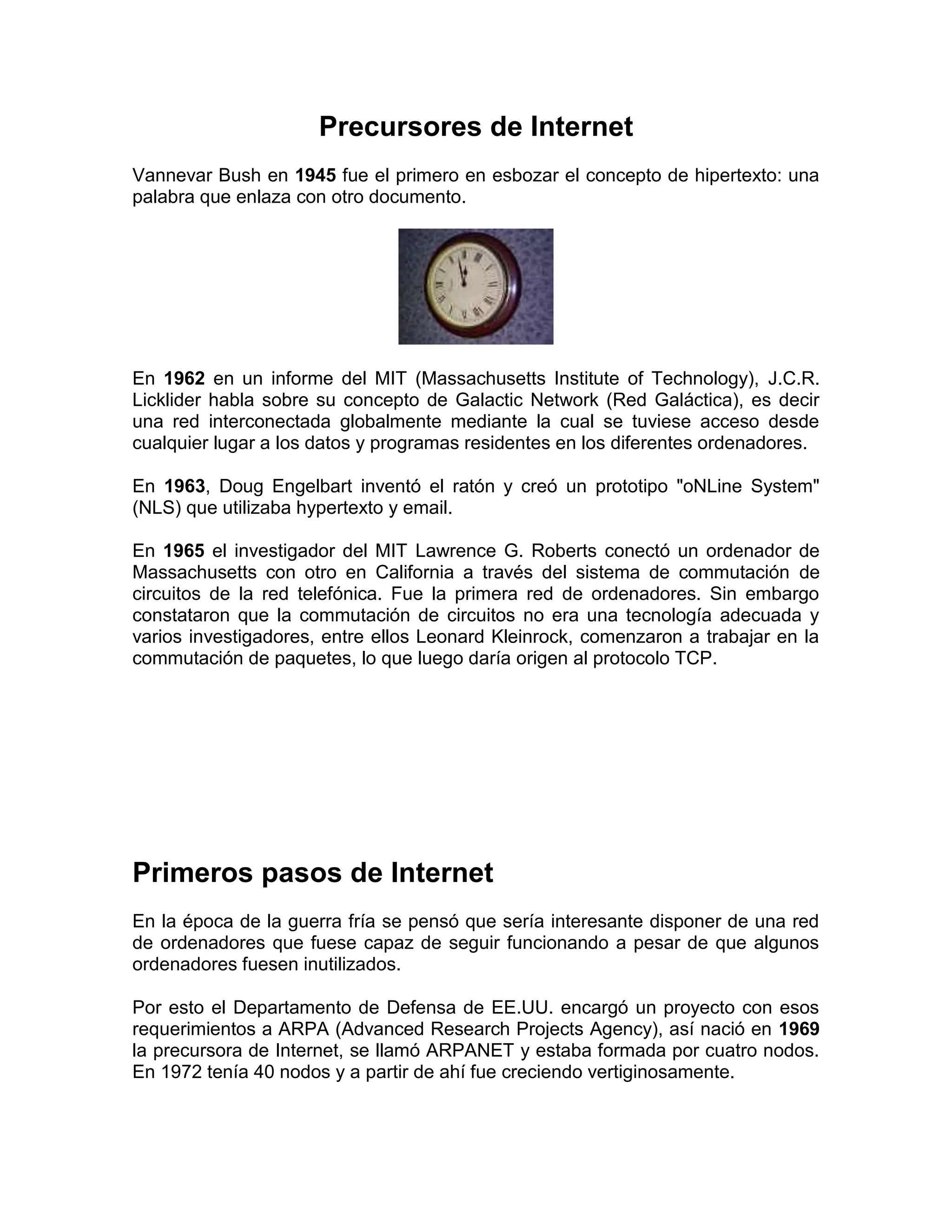 Precursores de Internet
Vannevar Bush en 1945 fue el primero en esbozar el concepto de hipertexto: una
palabra que enlaza con otro documento.
En 1962 en un informe del MIT (Massachusetts Institute of Technology), J.C.R.
Licklider habla sobre su concepto de Galactic Network (Red Galáctica), es decir
una red interconectada globalmente mediante la cual se tuviese acceso desde
cualquier lugar a los datos y programas residentes en los diferentes ordenadores.
En 1963, Doug Engelbart inventó el ratón y creó un prototipo "oNLine System"
(NLS) que utilizaba hypertexto y email.
En 1965 el investigador del MIT Lawrence G. Roberts conectó un ordenador de
Massachusetts con otro en California a través del sistema de commutación de
circuitos de la red telefónica. Fue la primera red de ordenadores. Sin embargo
constataron que la commutación de circuitos no era una tecnología adecuada y
varios investigadores, entre ellos Leonard Kleinrock, comenzaron a trabajar en la
commutación de paquetes, lo que luego daría origen al protocolo TCP.
Primeros pasos de Internet
En la época de la guerra fría se pensó que sería interesante disponer de una red
de ordenadores que fuese capaz de seguir funcionando a pesar de que algunos
ordenadores fuesen inutilizados.
Por esto el Departamento de Defensa de EE.UU. encargó un proyecto con esos
requerimientos a ARPA (Advanced Research Projects Agency), así nació en 1969
la precursora de Internet, se llamó ARPANET y estaba formada por cuatro nodos.
En 1972 tenía 40 nodos y a partir de ahí fue creciendo vertiginosamente.
 