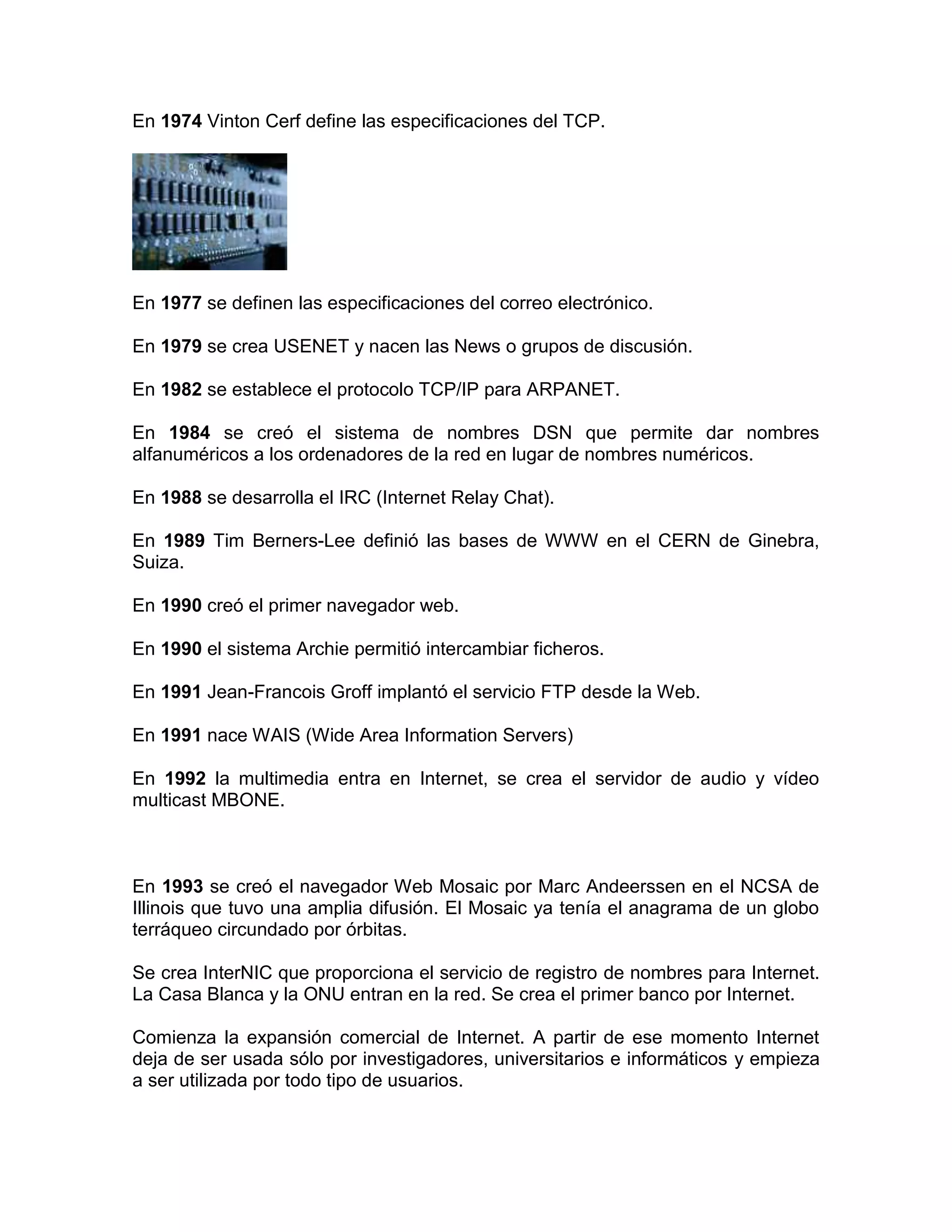 En 1974 Vinton Cerf define las especificaciones del TCP.
En 1977 se definen las especificaciones del correo electrónico.
En 1979 se crea USENET y nacen las News o grupos de discusión.
En 1982 se establece el protocolo TCP/IP para ARPANET.
En 1984 se creó el sistema de nombres DSN que permite dar nombres
alfanuméricos a los ordenadores de la red en lugar de nombres numéricos.
En 1988 se desarrolla el IRC (Internet Relay Chat).
En 1989 Tim Berners-Lee definió las bases de WWW en el CERN de Ginebra,
Suiza.
En 1990 creó el primer navegador web.
En 1990 el sistema Archie permitió intercambiar ficheros.
En 1991 Jean-Francois Groff implantó el servicio FTP desde la Web.
En 1991 nace WAIS (Wide Area Information Servers)
En 1992 la multimedia entra en Internet, se crea el servidor de audio y vídeo
multicast MBONE.
En 1993 se creó el navegador Web Mosaic por Marc Andeerssen en el NCSA de
Illinois que tuvo una amplia difusión. El Mosaic ya tenía el anagrama de un globo
terráqueo circundado por órbitas.
Se crea InterNIC que proporciona el servicio de registro de nombres para Internet.
La Casa Blanca y la ONU entran en la red. Se crea el primer banco por Internet.
Comienza la expansión comercial de Internet. A partir de ese momento Internet
deja de ser usada sólo por investigadores, universitarios e informáticos y empieza
a ser utilizada por todo tipo de usuarios.
 
