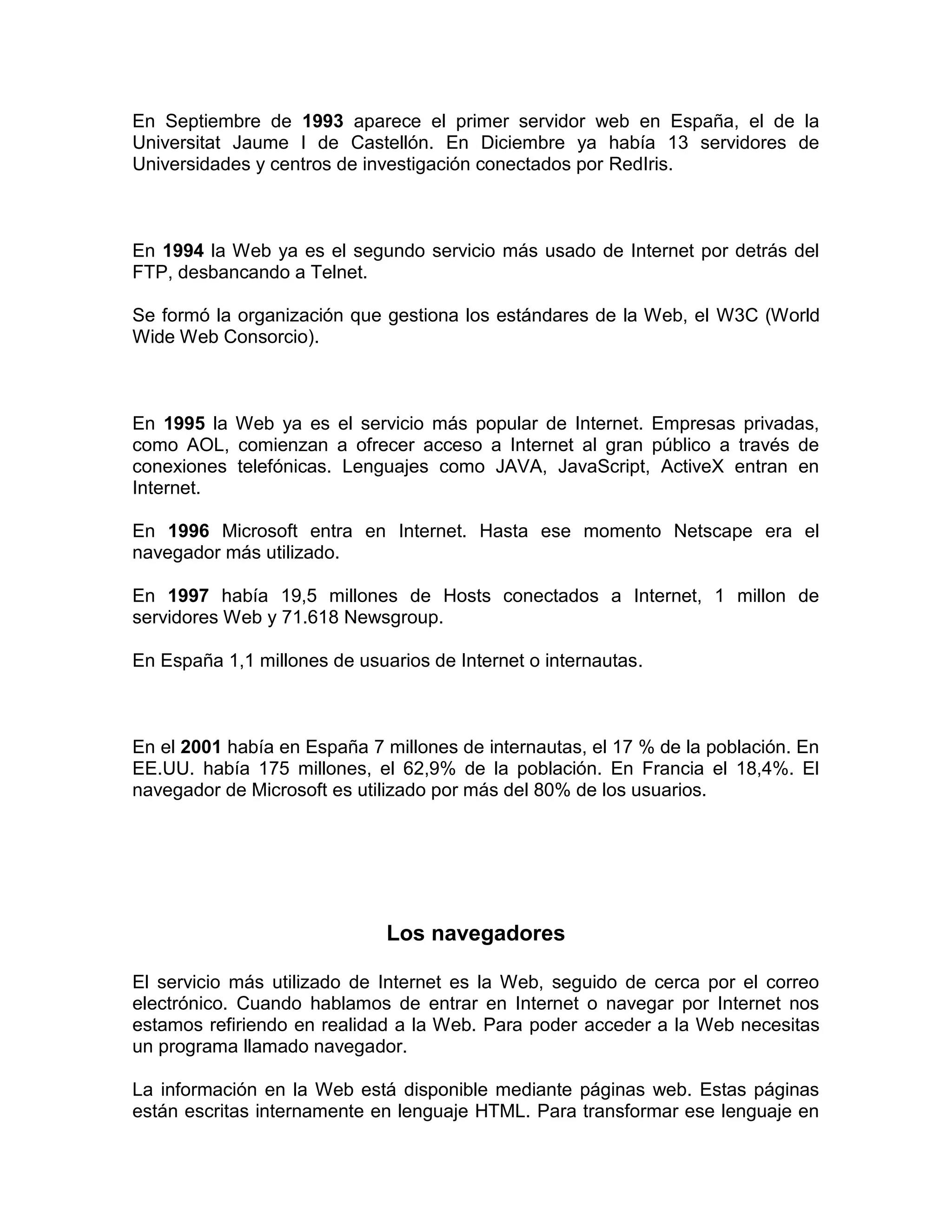 En Septiembre de 1993 aparece el primer servidor web en España, el de la
Universitat Jaume I de Castellón. En Diciembre ya había 13 servidores de
Universidades y centros de investigación conectados por RedIris.
En 1994 la Web ya es el segundo servicio más usado de Internet por detrás del
FTP, desbancando a Telnet.
Se formó la organización que gestiona los estándares de la Web, el W3C (World
Wide Web Consorcio).
En 1995 la Web ya es el servicio más popular de Internet. Empresas privadas,
como AOL, comienzan a ofrecer acceso a Internet al gran público a través de
conexiones telefónicas. Lenguajes como JAVA, JavaScript, ActiveX entran en
Internet.
En 1996 Microsoft entra en Internet. Hasta ese momento Netscape era el
navegador más utilizado.
En 1997 había 19,5 millones de Hosts conectados a Internet, 1 millon de
servidores Web y 71.618 Newsgroup.
En España 1,1 millones de usuarios de Internet o internautas.
En el 2001 había en España 7 millones de internautas, el 17 % de la población. En
EE.UU. había 175 millones, el 62,9% de la población. En Francia el 18,4%. El
navegador de Microsoft es utilizado por más del 80% de los usuarios.
Los navegadores
El servicio más utilizado de Internet es la Web, seguido de cerca por el correo
electrónico. Cuando hablamos de entrar en Internet o navegar por Internet nos
estamos refiriendo en realidad a la Web. Para poder acceder a la Web necesitas
un programa llamado navegador.
La información en la Web está disponible mediante páginas web. Estas páginas
están escritas internamente en lenguaje HTML. Para transformar ese lenguaje en
 