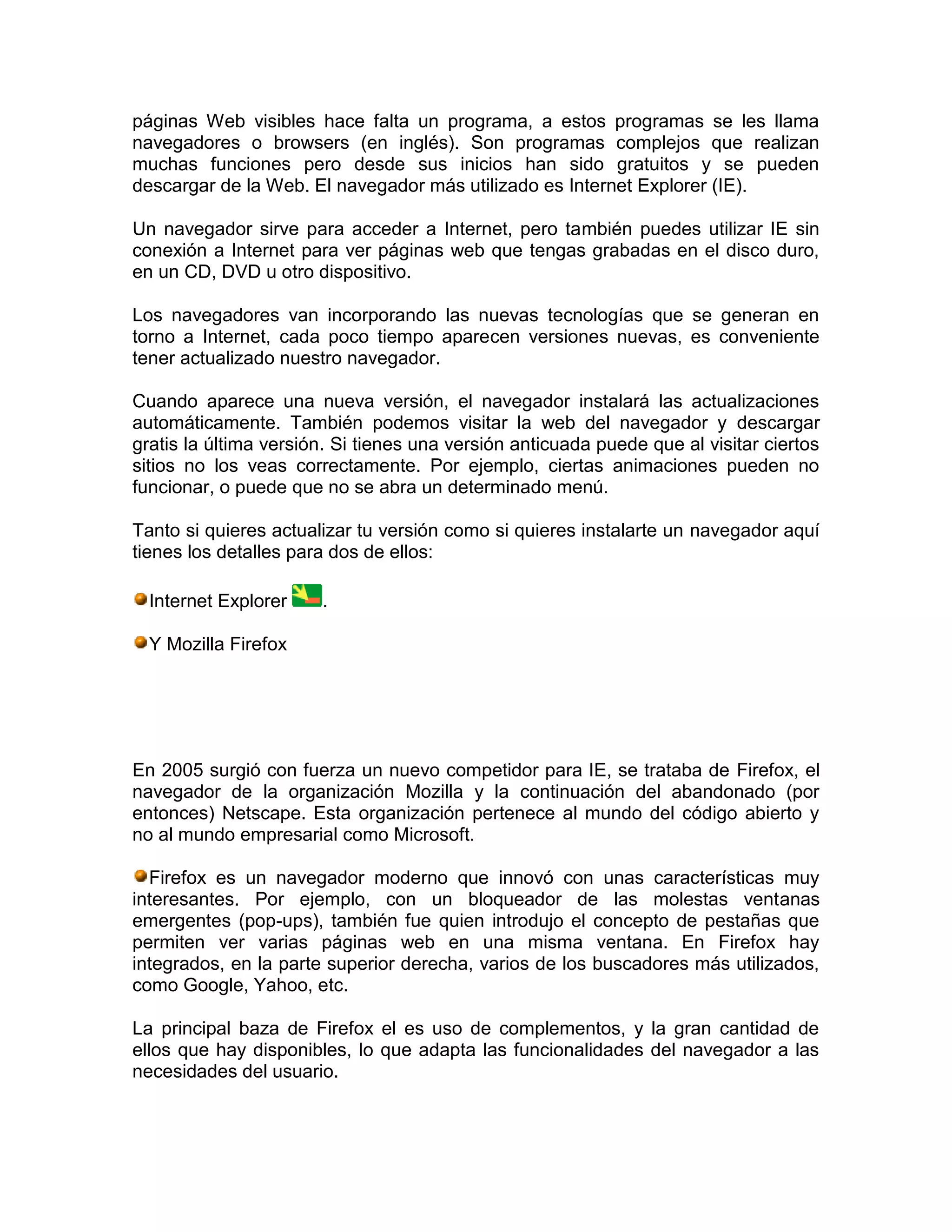 páginas Web visibles hace falta un programa, a estos programas se les llama
navegadores o browsers (en inglés). Son programas complejos que realizan
muchas funciones pero desde sus inicios han sido gratuitos y se pueden
descargar de la Web. El navegador más utilizado es Internet Explorer (IE).
Un navegador sirve para acceder a Internet, pero también puedes utilizar IE sin
conexión a Internet para ver páginas web que tengas grabadas en el disco duro,
en un CD, DVD u otro dispositivo.
Los navegadores van incorporando las nuevas tecnologías que se generan en
torno a Internet, cada poco tiempo aparecen versiones nuevas, es conveniente
tener actualizado nuestro navegador.
Cuando aparece una nueva versión, el navegador instalará las actualizaciones
automáticamente. También podemos visitar la web del navegador y descargar
gratis la última versión. Si tienes una versión anticuada puede que al visitar ciertos
sitios no los veas correctamente. Por ejemplo, ciertas animaciones pueden no
funcionar, o puede que no se abra un determinado menú.
Tanto si quieres actualizar tu versión como si quieres instalarte un navegador aquí
tienes los detalles para dos de ellos:
Internet Explorer .
Y Mozilla Firefox
En 2005 surgió con fuerza un nuevo competidor para IE, se trataba de Firefox, el
navegador de la organización Mozilla y la continuación del abandonado (por
entonces) Netscape. Esta organización pertenece al mundo del código abierto y
no al mundo empresarial como Microsoft.
Firefox es un navegador moderno que innovó con unas características muy
interesantes. Por ejemplo, con un bloqueador de las molestas ventanas
emergentes (pop-ups), también fue quien introdujo el concepto de pestañas que
permiten ver varias páginas web en una misma ventana. En Firefox hay
integrados, en la parte superior derecha, varios de los buscadores más utilizados,
como Google, Yahoo, etc.
La principal baza de Firefox el es uso de complementos, y la gran cantidad de
ellos que hay disponibles, lo que adapta las funcionalidades del navegador a las
necesidades del usuario.
 